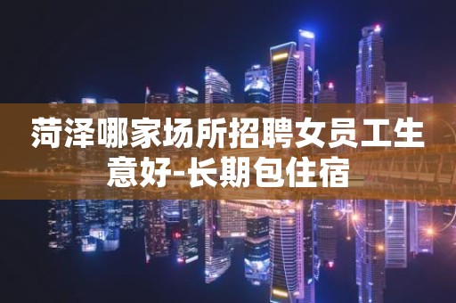 菏泽哪家场所招聘女员工生意好-长期包住宿
