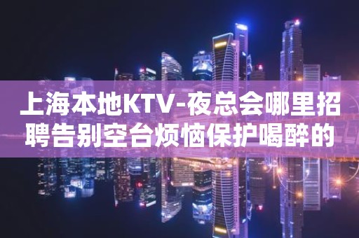 上海本地KTV-夜总会哪里招聘告别空台烦恼保护喝醉的你 上海本地KTV-夜总会哪里招聘告别空台烦恼保护喝醉的你