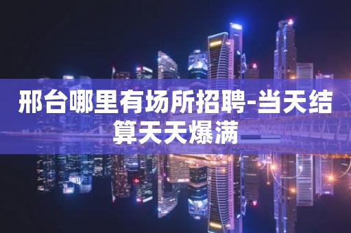 邢台哪里有场所招聘-当天结算天天爆满