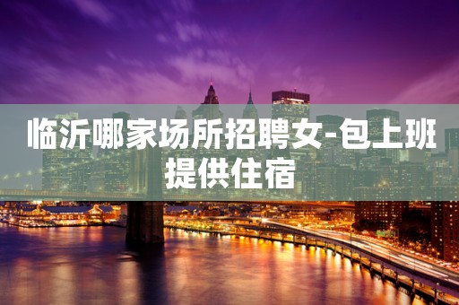 临沂哪家场所招聘女-包上班提供住宿