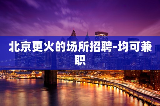 北京更火的场所招聘-均可兼职