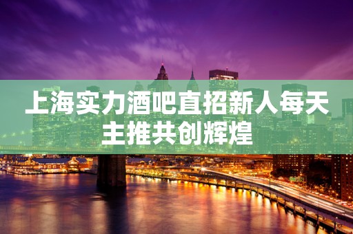 上海实力酒吧直招新人每天主推共创辉煌