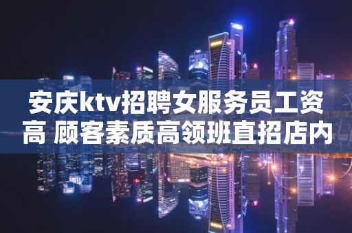 安庆ktv招聘女服务员工资高 顾客素质高领班直招店内直招