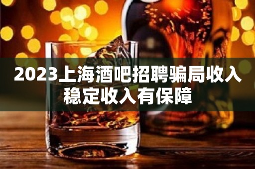 2023上海酒吧招聘骗局收入稳定收入有保障