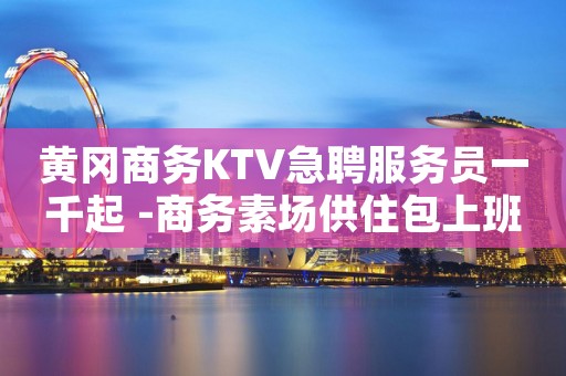 黄冈商务KTV急聘服务员一千起 -商务素场供住包上班