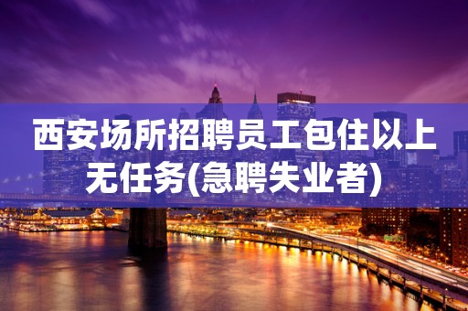 西安场所招聘员工包住以上无任务(急聘失业者)
