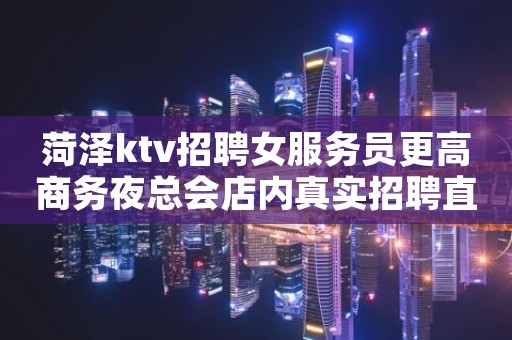 菏泽ktv招聘女服务员更高商务夜总会店内真实招聘直招无费用