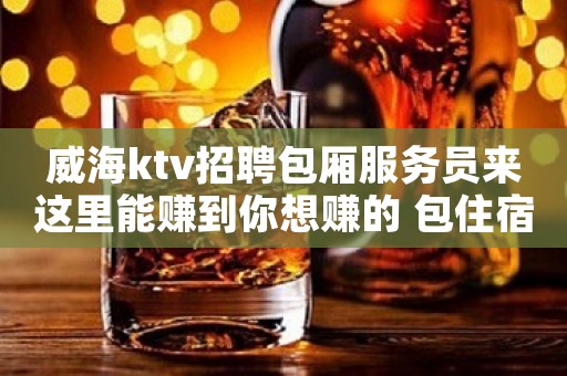 威海ktv招聘包厢服务员来这里能赚到你想赚的 包住宿