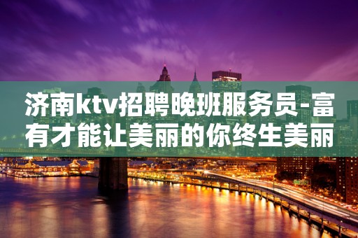 济南ktv招聘晚班服务员-富有才能让美丽的你终生美丽