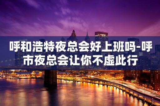 呼和浩特夜总会好上班吗-呼市夜总会让你不虚此行