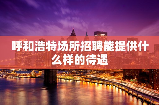 呼和浩特场所招聘能提供什么样的待遇