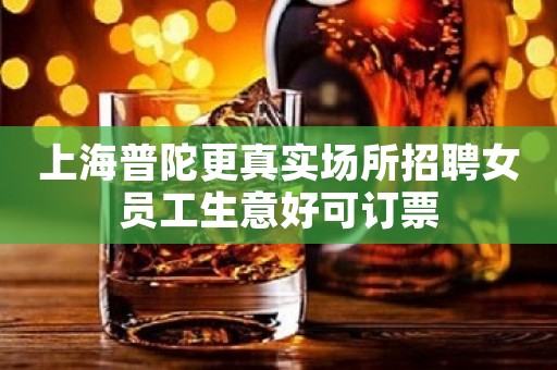 上海普陀更真实场所招聘女员工生意好可订票
