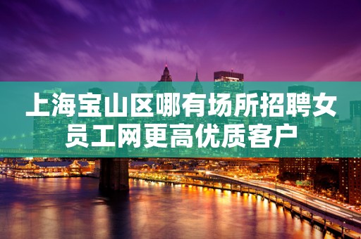 上海宝山区哪有场所招聘女员工网更高优质客户