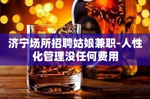 济宁场所招聘姑娘兼职-人性化管理没任何费用