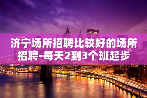 济宁场所招聘比较好的场所招聘-每天2到3个班起步