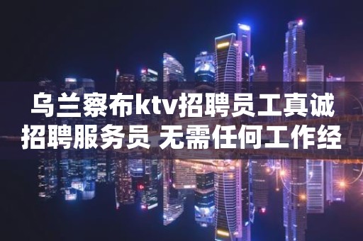 乌兰察布ktv招聘员工真诚招聘服务员 无需任何工作经验