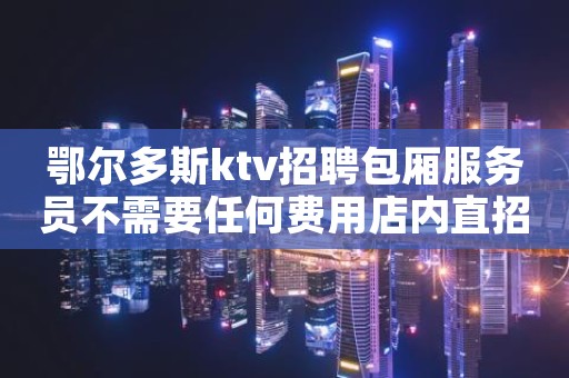 鄂尔多斯ktv招聘包厢服务员不需要任何费用店内直招