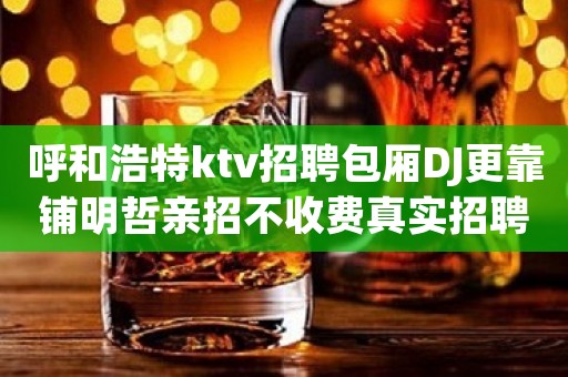 呼和浩特ktv招聘包厢DJ更靠铺明哲亲招不收费真实招聘
