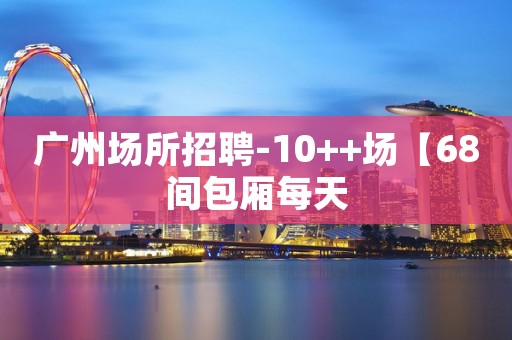 广州场所招聘-10++场【68间包厢每天