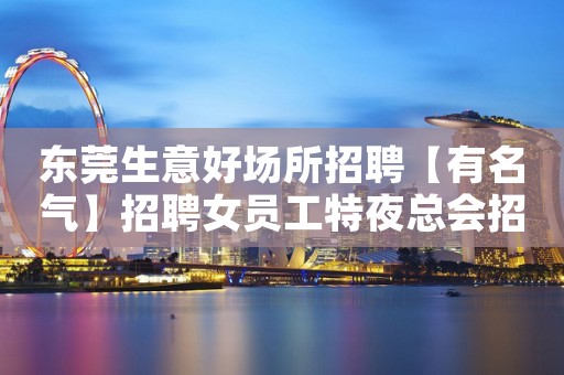 东莞生意好场所招聘【有名气】招聘女员工特夜总会招女员工特工资