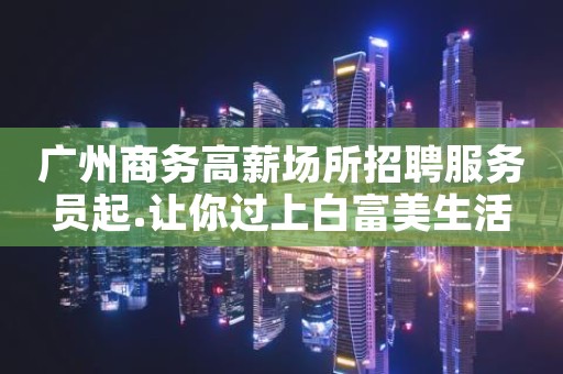 广州商务高薪场所招聘服务员起.让你过上白富美生活