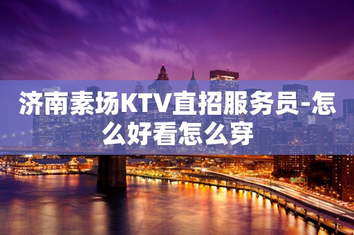 济南素场KTV直招服务员-怎么好看怎么穿
