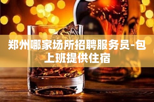 郑州哪家场所招聘服务员-包上班提供住宿