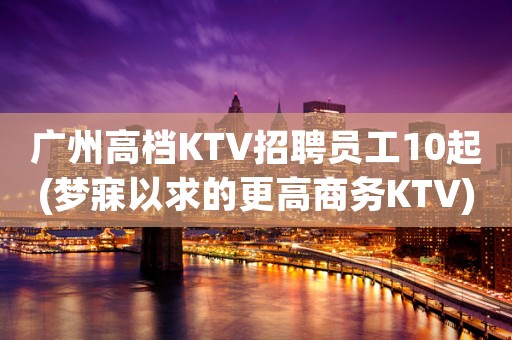 广州高档KTV招聘员工10起(梦寐以求的更高商务KTV)