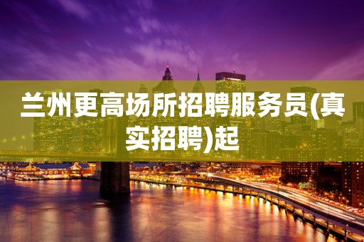 兰州更高场所招聘服务员(真实招聘)起