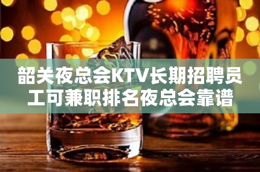 韶关夜总会KTV长期招聘员工可兼职排名夜总会靠谱