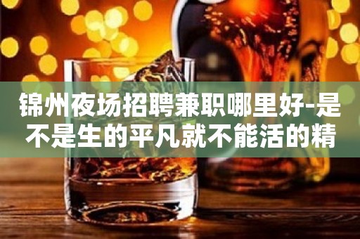 锦州夜场招聘兼职哪里好-是不是生的平凡就不能活的精彩