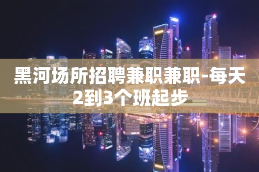 黑河场所招聘兼职兼职-每天2到3个班起步