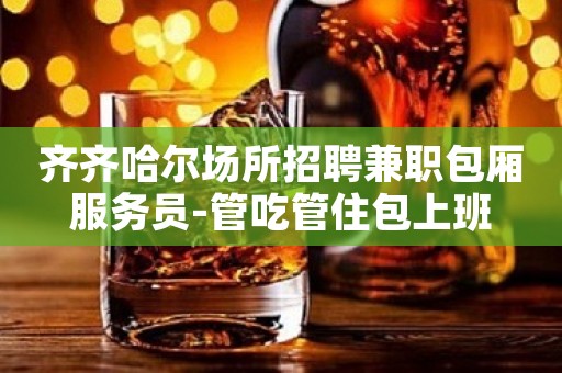 齐齐哈尔场所招聘兼职包厢服务员-管吃管住包上班