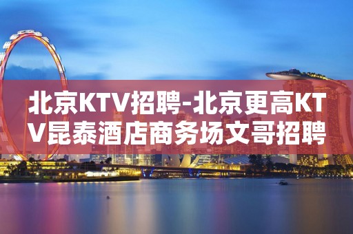 北京KTV招聘-北京更高KTV昆泰酒店商务场文哥招聘优质服务员