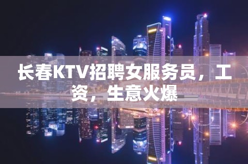 长春KTV招聘女服务员，工资，生意火爆