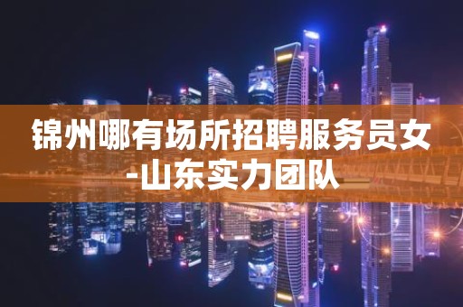 锦州哪有场所招聘服务员女-山东实力团队