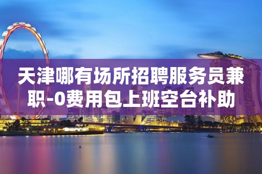 天津哪有场所招聘服务员兼职-0费用包上班空台补助