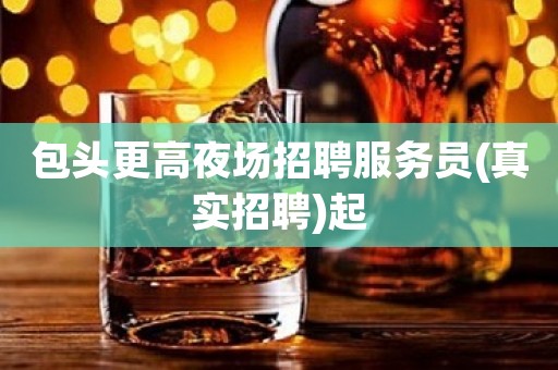 包头更高夜场招聘服务员(真实招聘)起