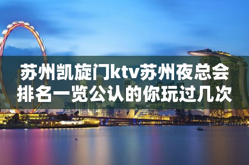 苏州凯旋门ktv苏州夜总会排名一览公认的你玩过几次