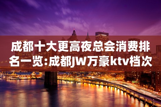 成都十大更高夜总会消费排名一览:成都JW万豪ktv档次高