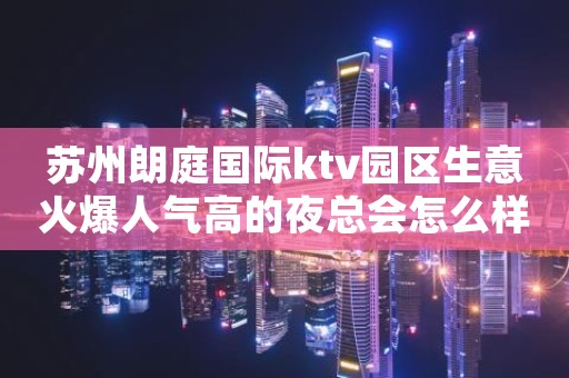苏州朗庭国际ktv园区生意火爆人气高的夜总会怎么样预定