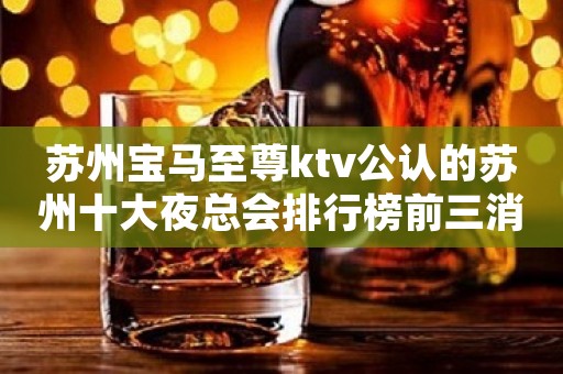 苏州宝马至尊ktv公认的苏州十大夜总会排行榜前三消费预定