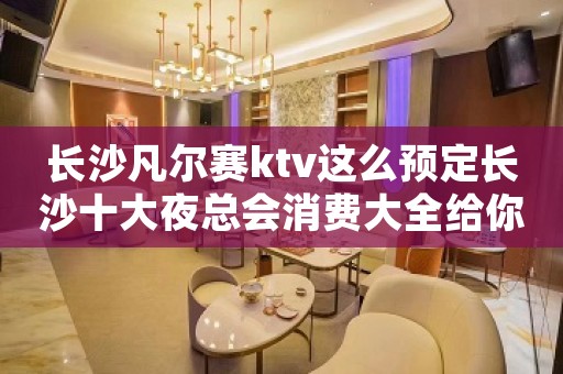长沙凡尔赛ktv这么预定长沙十大夜总会消费大全给你一起值得 长沙凡尔赛ktv这么预定长沙十大夜总会消费大全给你一起值得