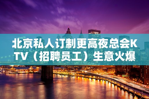 北京私人订制更高夜总会KTV（招聘员工）生意火爆