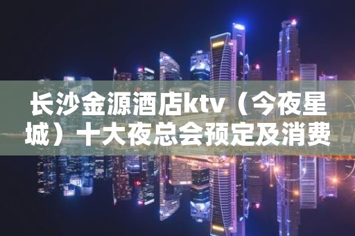 长沙金源酒店ktv(今夜星城)十大夜总会预定及消费水平一览 长沙金源酒店ktv(今夜星城)十大夜总会预定及消费水平一览
