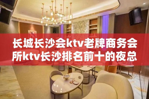 长城长沙会ktv老牌商务会所ktv长沙排名前十的夜总会你玩过