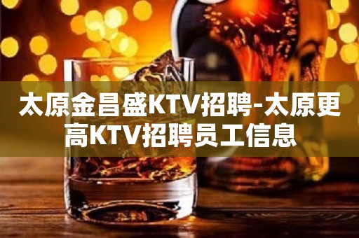 太原金昌盛KTV招聘-太原更高KTV招聘员工信息
