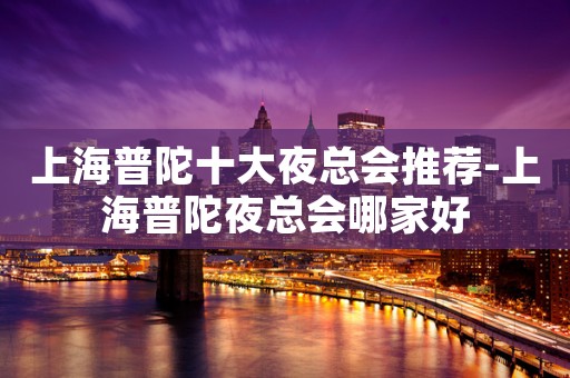 上海普陀十大夜总会推荐-上海普陀夜总会哪家好