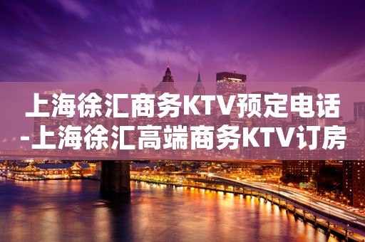 上海徐汇商务KTV预定电话-上海徐汇高端商务KTV订房电话