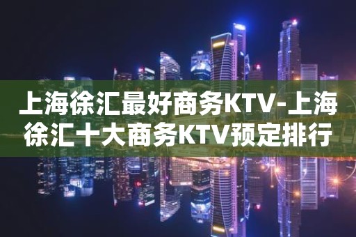 上海徐汇最好商务KTV-上海徐汇十大商务KTV预定排行榜